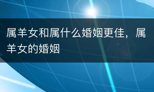 属羊女和属什么婚姻更佳，属羊女的婚姻