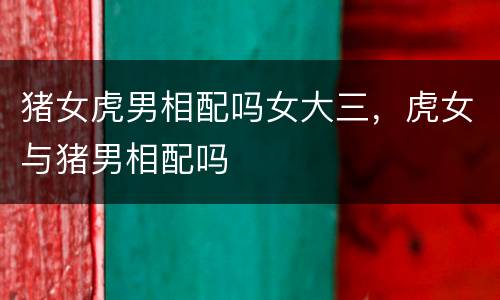 猪女虎男相配吗女大三，虎女与猪男相配吗