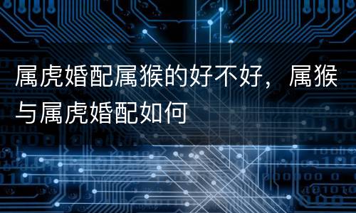 属虎婚配属猴的好不好，属猴与属虎婚配如何