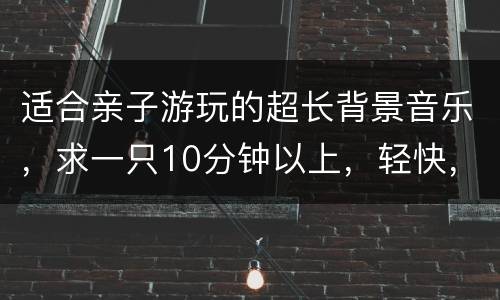 适合亲子游玩的超长背景音乐，求一只10分钟以上，轻快，开心的歌曲，适合
