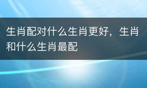 生肖配对什么生肖更好，生肖和什么生肖最配