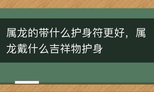 属龙的带什么护身符更好，属龙戴什么吉祥物护身