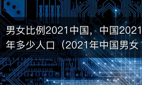 男女比例2021中国，中国2021年多少人口（2021年中国男女比例）