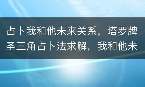 占卜我和他未来关系，塔罗牌圣三角占卜法求解，我和他未来关系发展会怎么样