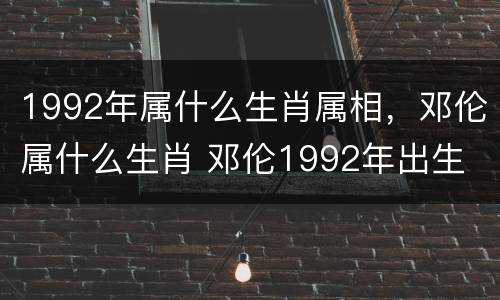 1992年属什么生肖属相，邓伦属什么生肖 邓伦1992年出生