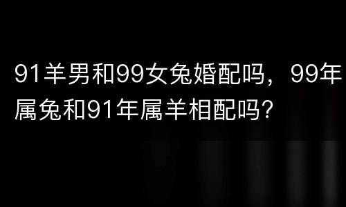 91羊男和99女兔婚配吗，99年属兔和91年属羊相配吗?