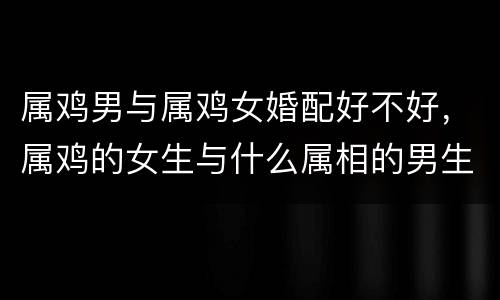 属鸡男与属鸡女婚配好不好，属鸡的女生与什么属相的男生相配吗