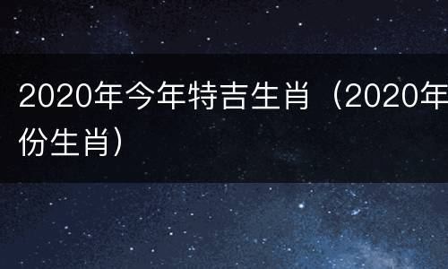 2020年今年特吉生肖（2020年份生肖）