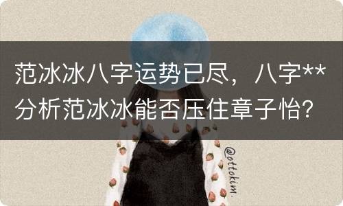 范冰冰八字运势已尽，八字**分析范冰冰能否压住章子怡？