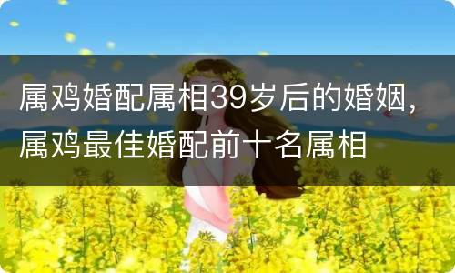 属鸡婚配属相39岁后的婚姻，属鸡最佳婚配前十名属相