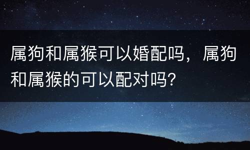 属狗和属猴可以婚配吗，属狗和属猴的可以配对吗？