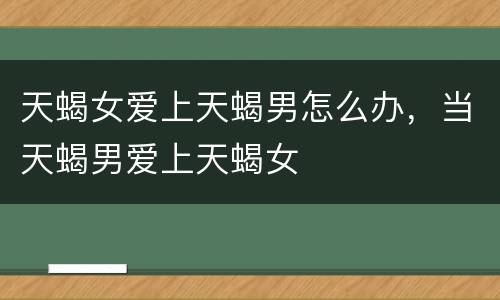 天蝎女爱上天蝎男怎么办，当天蝎男爱上天蝎女