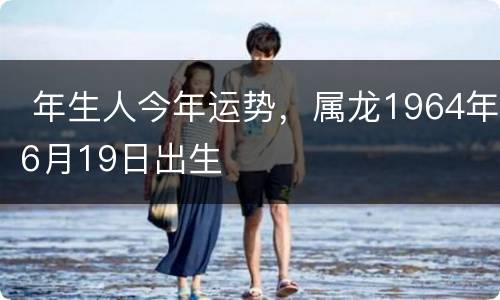  年生人今年运势，属龙1964年6月19日出生