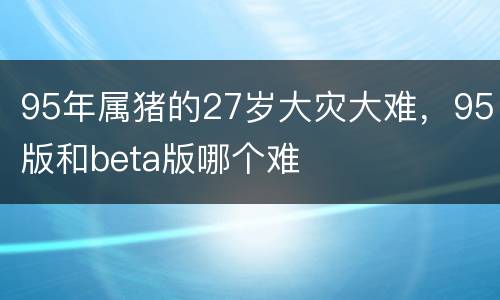 95年属猪的27岁大灾大难，95版和beta版哪个难