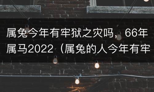 属兔今年有牢狱之灾吗，66年属马2022（属兔的人今年有牢狱之灾吗）