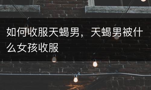 如何收服天蝎男，天蝎男被什么女孩收服
