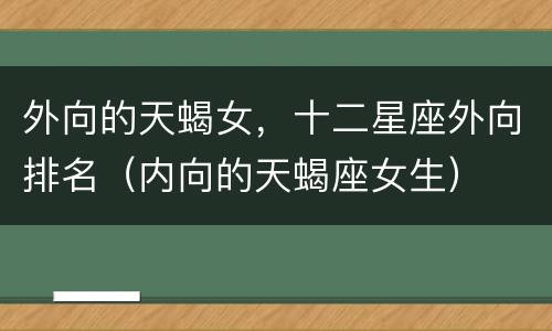 外向的天蝎女，十二星座外向排名（内向的天蝎座女生）