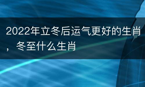 2022年立冬后运气更好的生肖，冬至什么生肖