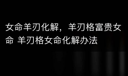女命羊刃化解，羊刃格富贵女命 羊刃格女命化解办法