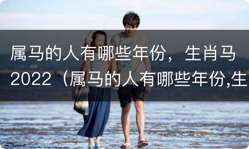 属马的人有哪些年份，生肖马2022（属马的人有哪些年份,生肖马2022年运势）