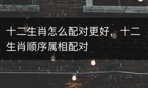 十二生肖怎么配对更好，十二生肖顺序属相配对