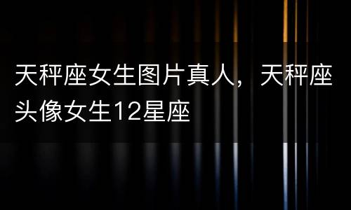 天秤座女生图片真人，天秤座头像女生12星座