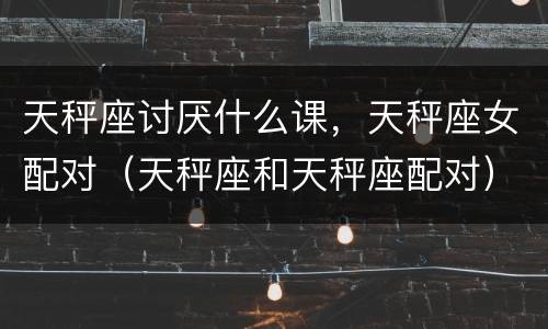 天秤座讨厌什么课，天秤座女配对（天秤座和天秤座配对）