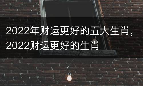 2022年财运更好的五大生肖，2022财运更好的生肖