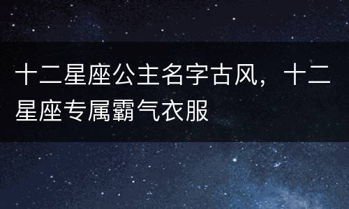 十二星座公主名字古风，十二星座专属霸气衣服