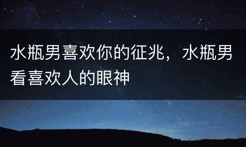 水瓶男喜欢你的征兆，水瓶男看喜欢人的眼神