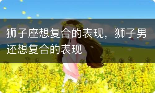 狮子座想复合的表现，狮子男还想复合的表现