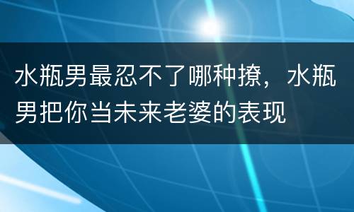 水瓶男最忍不了哪种撩，水瓶男把你当未来老婆的表现