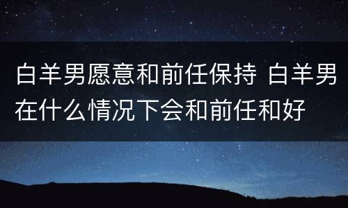 白羊男愿意和前任保持 白羊男在什么情况下会和前任和好