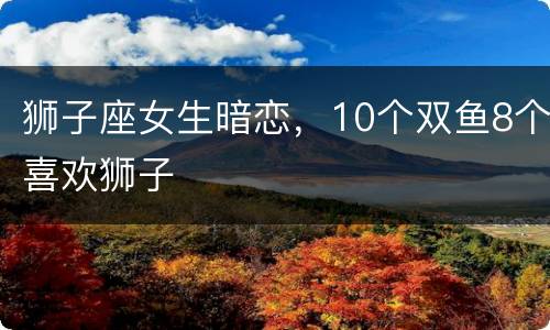 狮子座女生暗恋，10个双鱼8个喜欢狮子