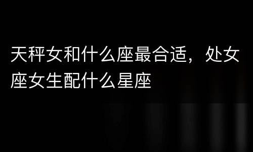天秤女和什么座最合适，处女座女生配什么星座