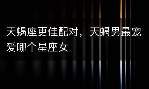 天蝎座更佳配对，天蝎男最宠爱哪个星座女