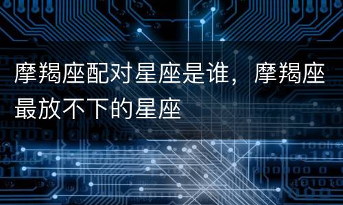 摩羯座配对星座是谁，摩羯座最放不下的星座
