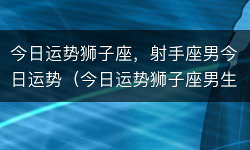 今日运势狮子座，射手座男今日运势（今日运势狮子座男生）