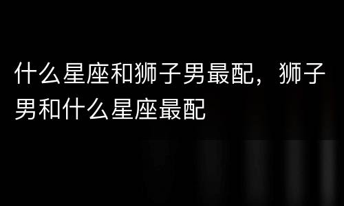 什么星座和狮子男最配，狮子男和什么星座最配