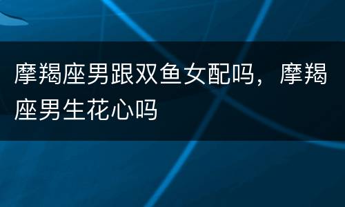 摩羯座男跟双鱼女配吗，摩羯座男生花心吗