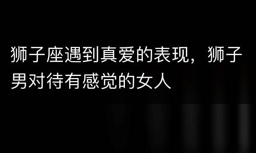 狮子座遇到真爱的表现，狮子男对待有感觉的女人