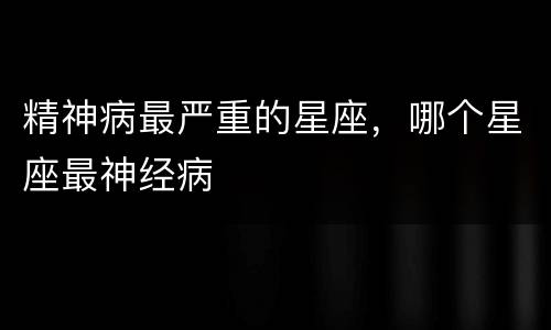 精神病最严重的星座，哪个星座最神经病