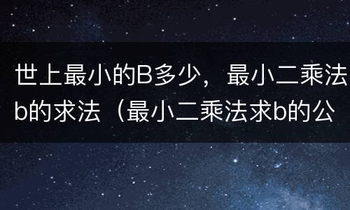 世上最小的B多少，最小二乘法b的求法（最小二乘法求b的公式）