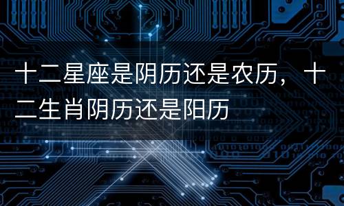 十二星座是阴历还是农历，十二生肖阴历还是阳历