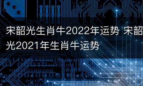 宋韶光生肖牛2022年运势 宋韶光2021年生肖牛运势