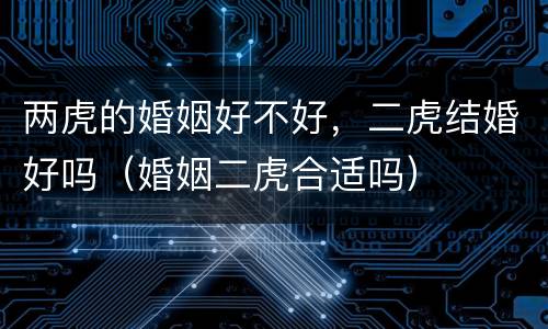 两虎的婚姻好不好，二虎结婚好吗（婚姻二虎合适吗）