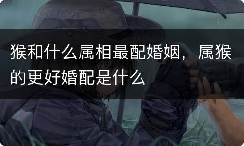 猴和什么属相最配婚姻，属猴的更好婚配是什么