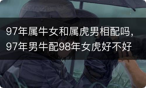 97年属牛女和属虎男相配吗，97年男牛配98年女虎好不好