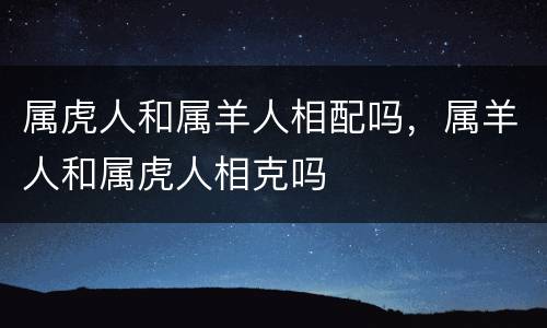 属虎人和属羊人相配吗，属羊人和属虎人相克吗