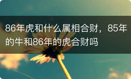 86年虎和什么属相合财，85年的牛和86年的虎合财吗